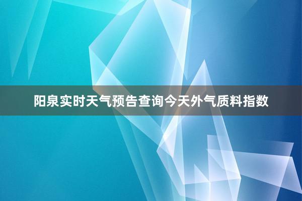 阳泉实时天气预告查询今天外气质料指数