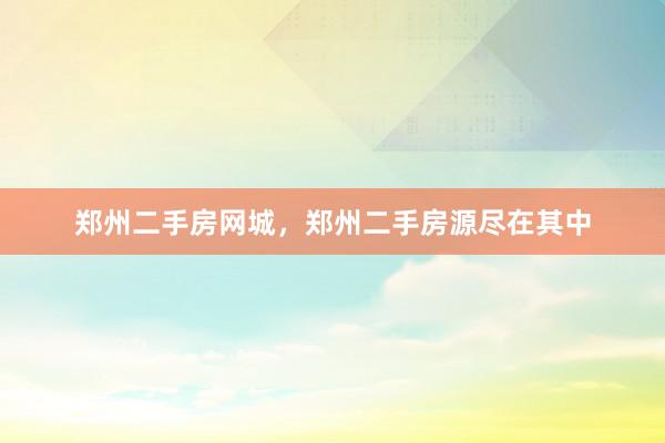 郑州二手房网城，郑州二手房源尽在其中